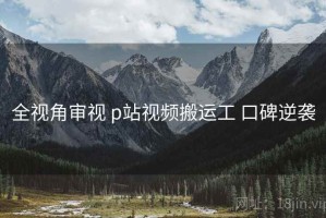 全视角审视 p站视频搬运工 口碑逆袭