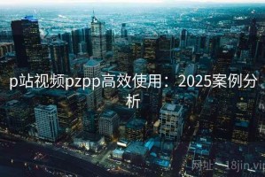 p站视频pzpp高效使用：2025案例分析