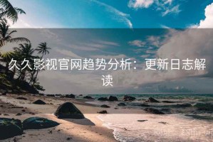 久久影视官网趋势分析：更新日志解读