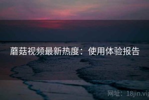 蘑菇视频最新热度：使用体验报告