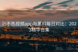 汤不热视频app与黑料每日对比：2023精华合集