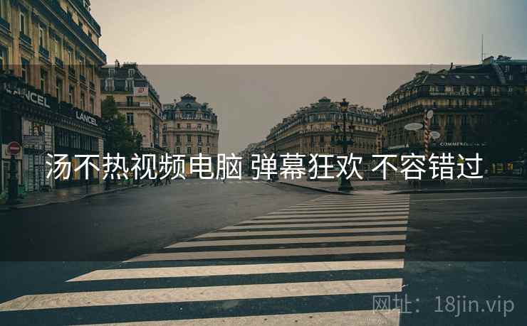 汤不热视频电脑 弹幕狂欢 不容错过