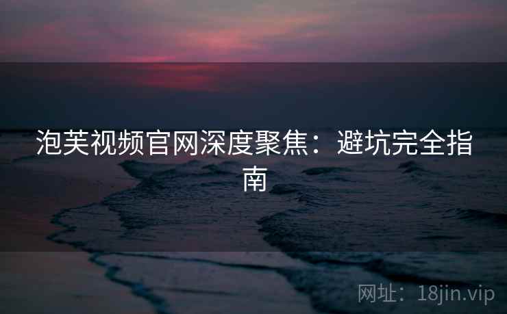 泡芙视频官网深度聚焦：避坑完全指南