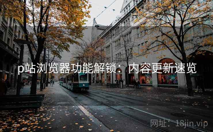 p站浏览器功能解锁：内容更新速览
