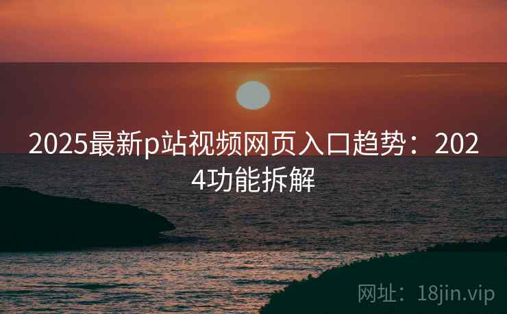 2025最新p站视频网页入口趋势：2024功能拆解