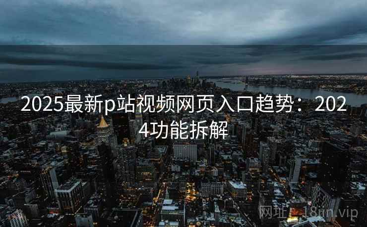 2025最新p站视频网页入口趋势：2024功能拆解