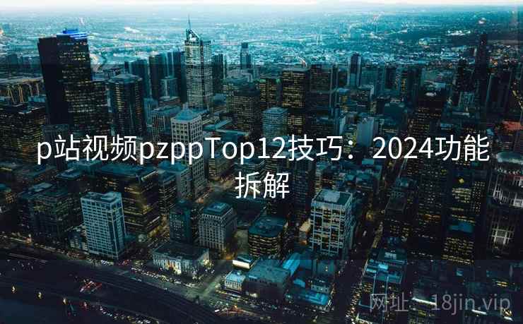 p站视频pzppTop12技巧：2024功能拆解