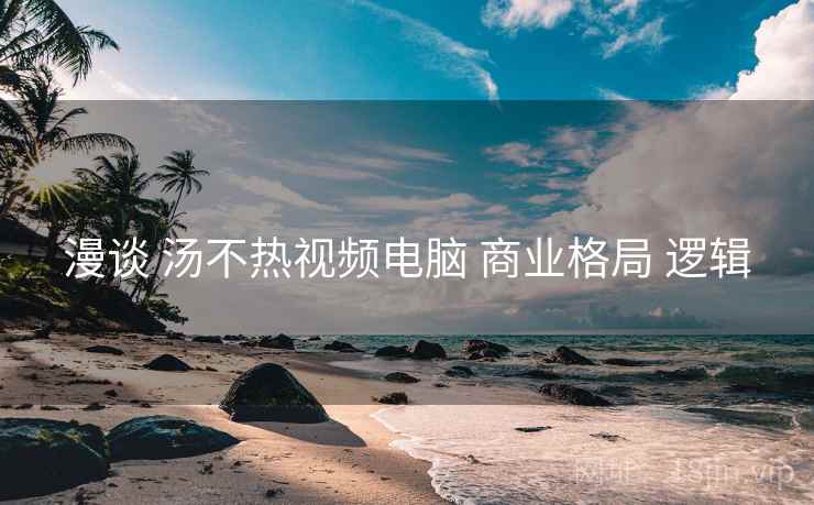漫谈 汤不热视频电脑 商业格局 逻辑