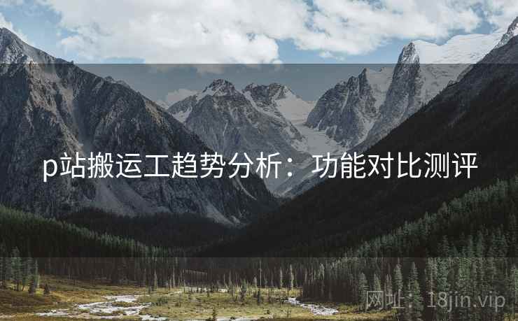 p站搬运工趋势分析：功能对比测评