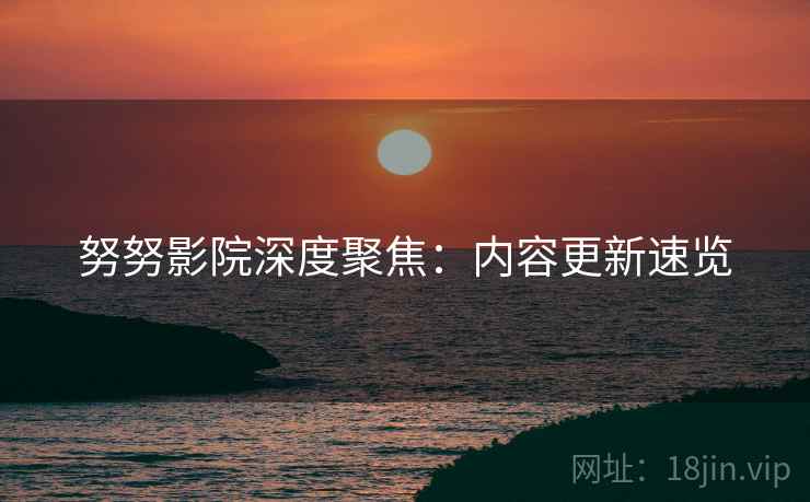 努努影院深度聚焦：内容更新速览
