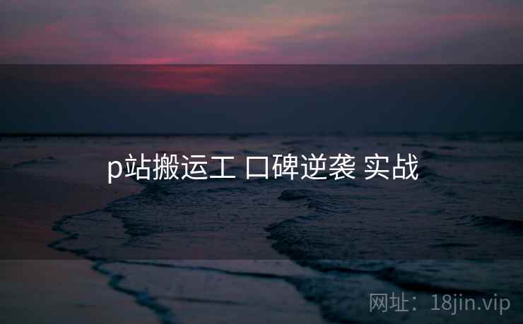 p站搬运工 口碑逆袭 实战