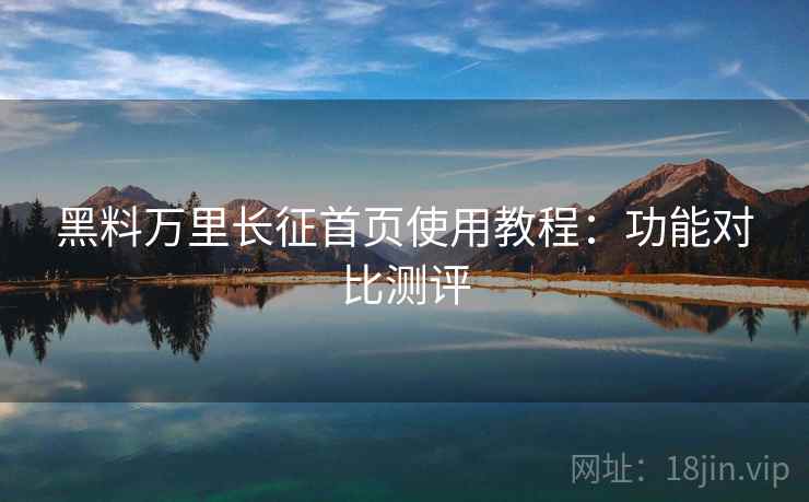 黑料万里长征首页使用教程：功能对比测评