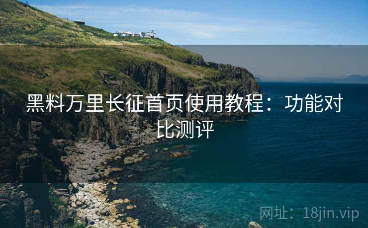黑料万里长征首页使用教程：功能对比测评
