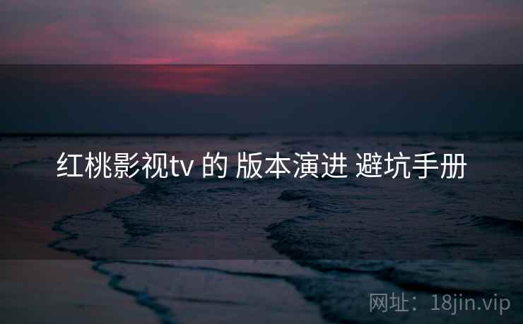 红桃影视tv 的 版本演进 避坑手册