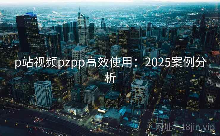p站视频pzpp高效使用：2025案例分析