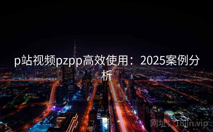 p站视频pzpp高效使用：2025案例分析