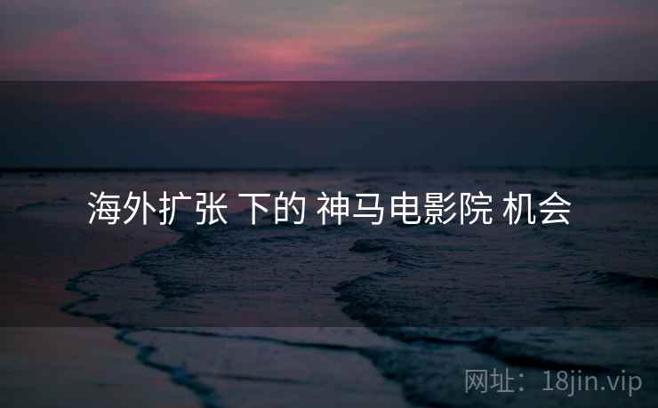 海外扩张 下的 神马电影院 机会