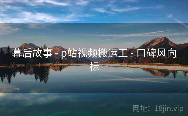幕后故事 - p站视频搬运工 - 口碑风向标