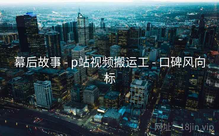 幕后故事 - p站视频搬运工 - 口碑风向标