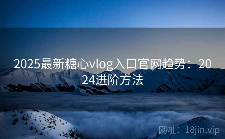 2025最新糖心vlog入口官网趋势：2024进阶方法
