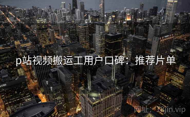 p站视频搬运工用户口碑：推荐片单