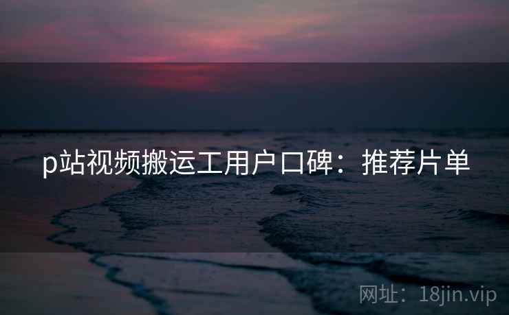 p站视频搬运工用户口碑：推荐片单