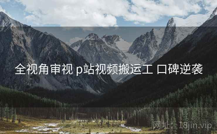 全视角审视 p站视频搬运工 口碑逆袭