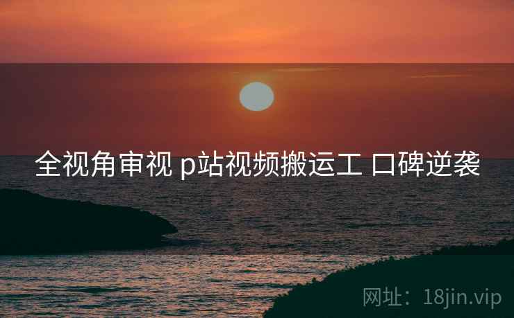 全视角审视 p站视频搬运工 口碑逆袭