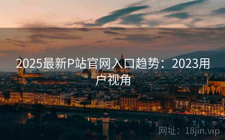2025最新P站官网入口趋势：2023用户视角
