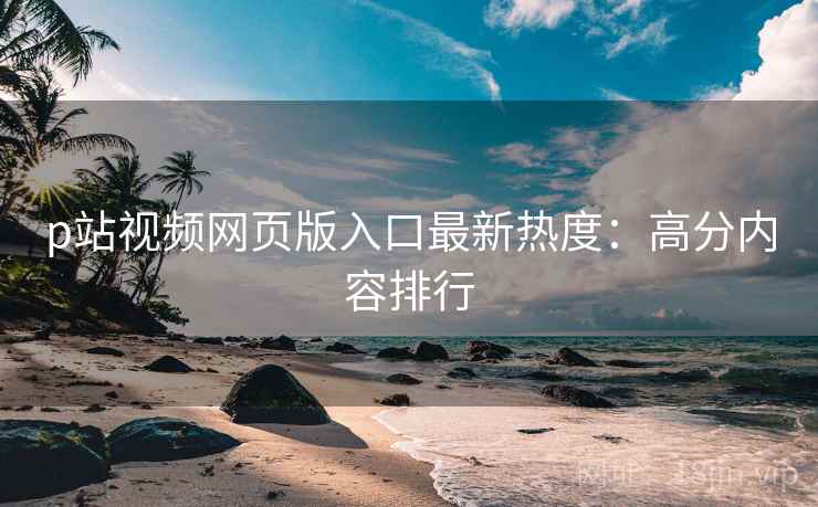 p站视频网页版入口最新热度：高分内容排行