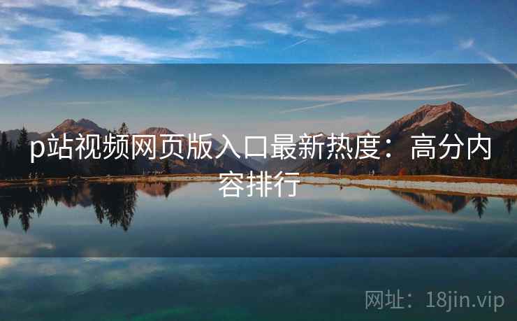 p站视频网页版入口最新热度：高分内容排行